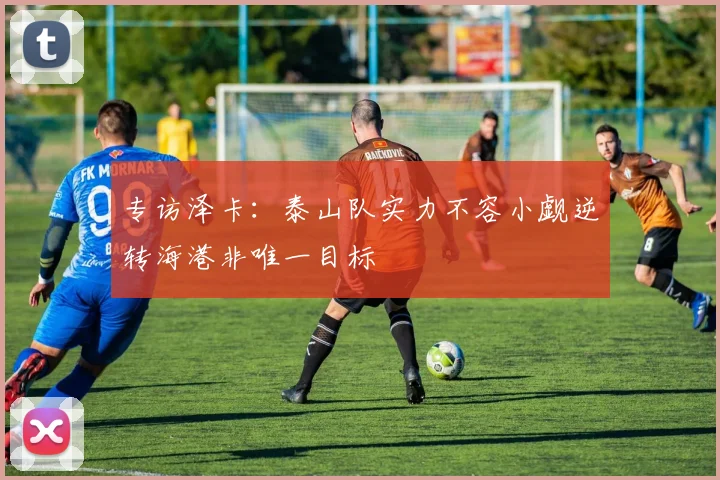 专访泽卡：泰山队实力不容小觑逆转海港非唯一目标