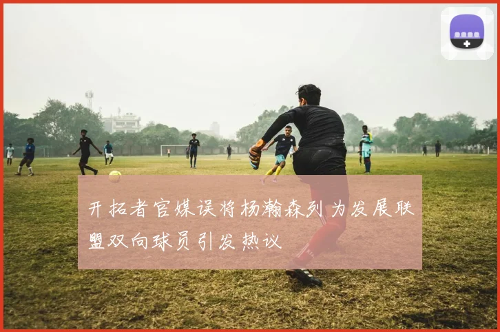 开拓者官媒误将杨瀚森列为发展联盟双向球员引发热议