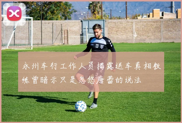 永州车行工作人员揭露送车真相教练曾暗示只是忽悠唐蕾的说法