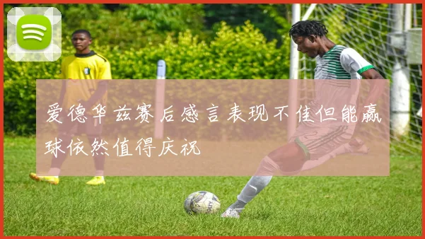 爱德华兹赛后感言表现不佳但能赢球依然值得庆祝