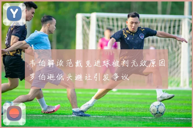 韦伯解读范戴克进球被判无效原因罗伯逊低头避让引发争议