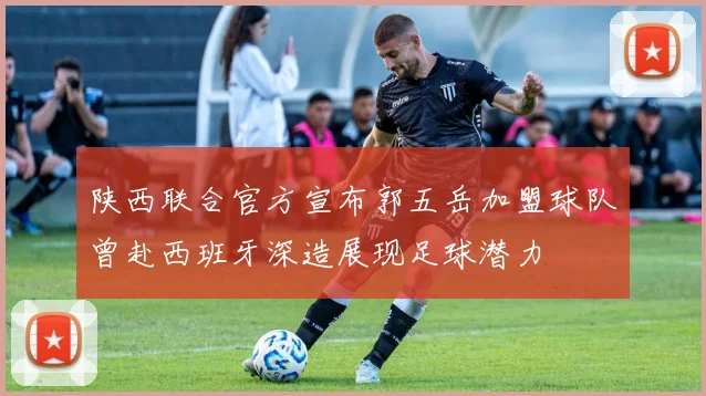 陕西联合官方宣布郭五岳加盟球队曾赴西班牙深造展现足球潜力