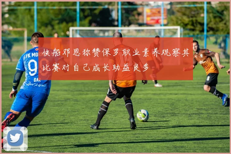 快船邓恩称赞保罗职业素养观察其比赛对自己成长助益良多