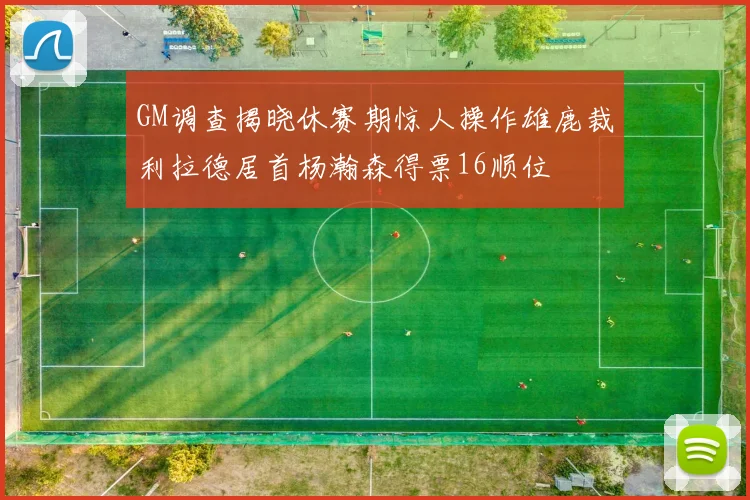 GM调查揭晓休赛期惊人操作雄鹿裁利拉德居首杨瀚森得票16顺位